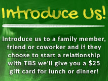 Introduce Us! Introduce us to a family member, friend or coworker and if they choose to start a relationship with TBS we'll give you a $25 gift card for lunch or dinner!